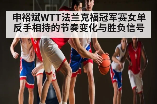 申裕斌WTT法兰克福冠军赛女单反手相持的节奏变化与胜负信号