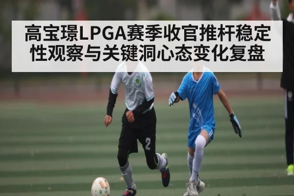 高宝璟LPGA赛季收官推杆稳定性观察与关键洞心态变化复盘